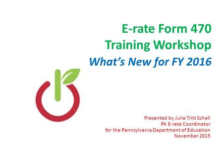 E-rate Form 470 Training Workshop What’s New for FY 2016 Presented by Julie Tritt Schell PA E-rate Coordinator for the Pennsylvania Department of Education.