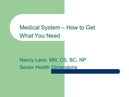 Medical System – How to Get What You Need Nancy Lane, MN, CS, BC, NP Senior Health Dimensions.