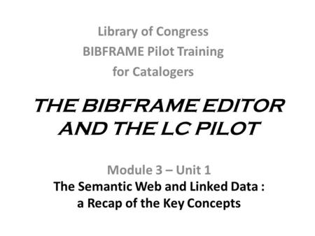 THE BIBFRAME EDITOR AND THE LC PILOT Module 3 – Unit 1 The Semantic Web and Linked Data : a Recap of the Key Concepts Library of Congress BIBFRAME Pilot.
