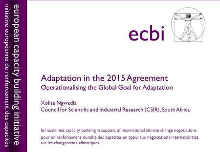 European capacity building initiativeecbi Adaptation in the 2015 Agreement Operationalising the Global Goal for Adaptation Xolisa Ngwadla Council for Scientific.