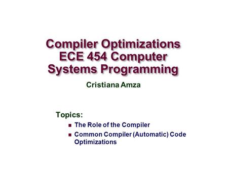 Compiler Optimizations ECE 454 Computer Systems Programming Topics: The Role of the Compiler Common Compiler (Automatic) Code Optimizations Cristiana Amza.