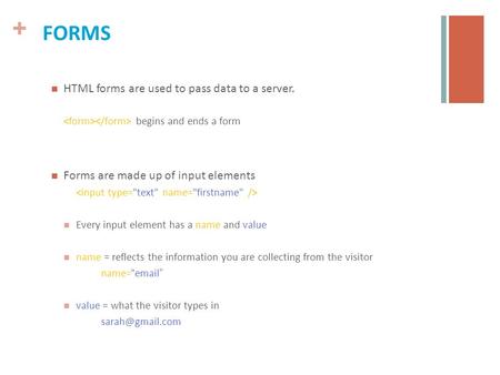 + FORMS HTML forms are used to pass data to a server. begins and ends a form Forms are made up of input elements Every input element has a name and value.