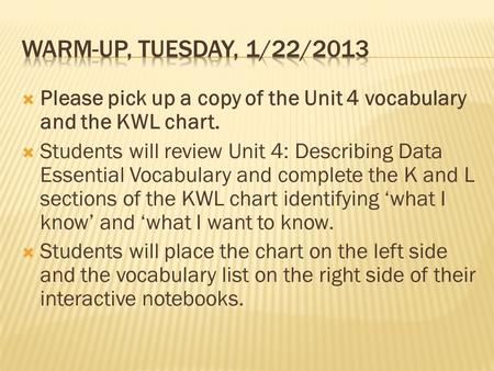  Please pick up a copy of the Unit 4 vocabulary and the KWL chart.  Students will review Unit 4: Describing Data Essential Vocabulary and complete the.