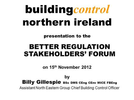 Building control northern ireland presentation to the BETTER REGULATION STAKEHOLDERS’ FORUM on 15 th November 2012 by Billy Gillespie BSc DMS CEng CEnv.
