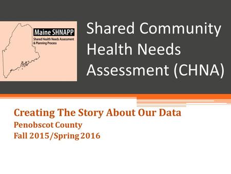 Shared Community Health Needs Assessment (CHNA) Creating The Story About Our Data Penobscot County Fall 2015/Spring 2016.