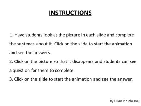 1. Have students look at the picture in each slide and complete the sentence about it. Click on the slide to start the animation and see the answers. 2.