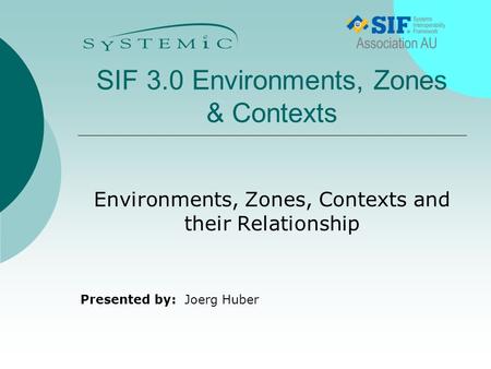 Presented by: SIF 3.0 Environments, Zones & Contexts Environments, Zones, Contexts and their Relationship Joerg Huber.