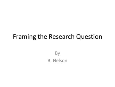 Framing the Research Question By B. Nelson. The question  Usually a research question starts with a query eg. Something you have seen during your work.