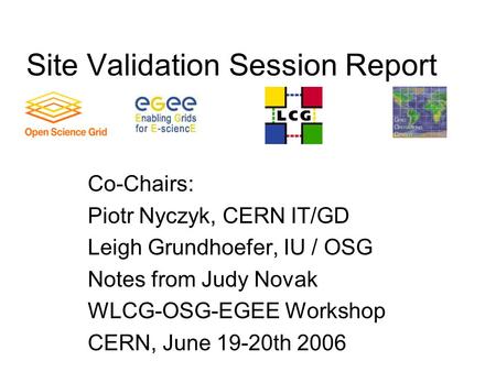 Site Validation Session Report Co-Chairs: Piotr Nyczyk, CERN IT/GD Leigh Grundhoefer, IU / OSG Notes from Judy Novak WLCG-OSG-EGEE Workshop CERN, June.