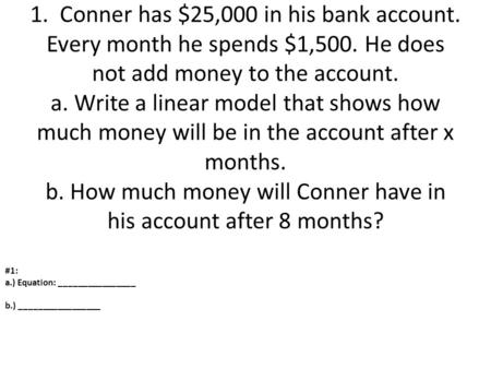 1. Conner has $25,000 in his bank account. Every month he spends $1,500. He does not add money to the account. a. Write a linear model that shows how.