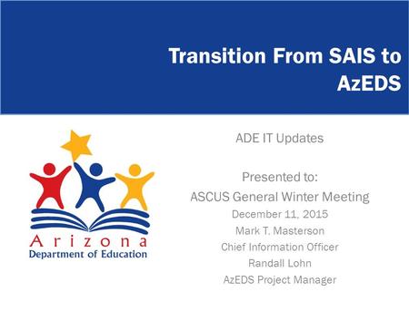 Transition From SAIS to AzEDS ADE IT Updates Presented to: ASCUS General Winter Meeting December 11, 2015 Mark T. Masterson Chief Information Officer Randall.