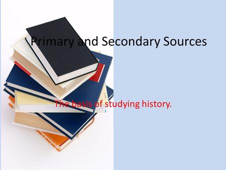 Primary and Secondary Sources The basis of studying history.