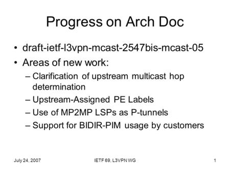 July 24, 2007IETF 69, L3VPN WG1 Progress on Arch Doc draft-ietf-l3vpn-mcast-2547bis-mcast-05 Areas of new work: –Clarification of upstream multicast hop.