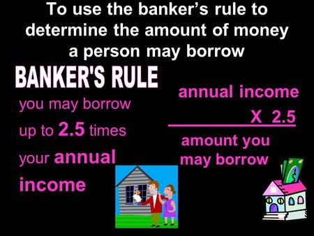To use the banker’s rule to determine the amount of money a person may borrow you may borrow up to 2.5 times your annual income annual income X 2.5 amount.