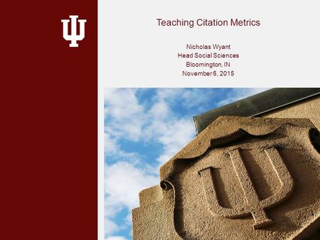 Teaching Citation Metrics Nicholas Wyant Head Social Sciences Bloomington, IN November 6, 2015.