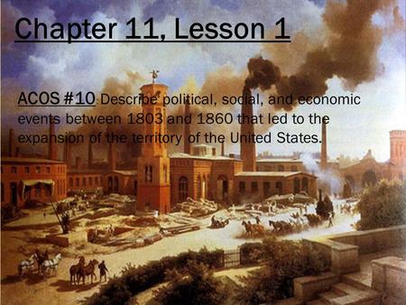 Chapter 11, Lesson 1 ACOS #10 : Describe political, social, and economic events between 1803 and 1860 that led to the expansion of the territory of the.