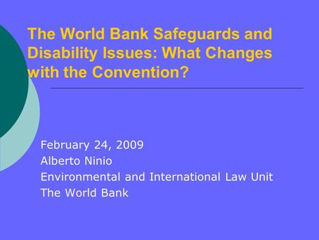 The World Bank Safeguards and Disability Issues: What Changes with the Convention? February 24, 2009 Alberto Ninio Environmental and International Law.