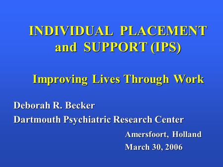 INDIVIDUAL PLACEMENT and SUPPORT (IPS) Improving Lives Through Work Deborah R. Becker Dartmouth Psychiatric Research Center Amersfoort, Holland March 30,