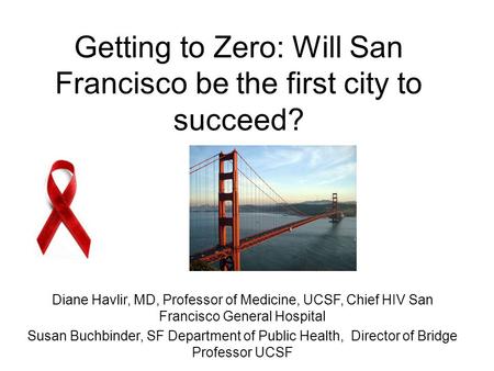 Getting to Zero: Will San Francisco be the first city to succeed? Diane Havlir, MD, Professor of Medicine, UCSF, Chief HIV San Francisco General Hospital.