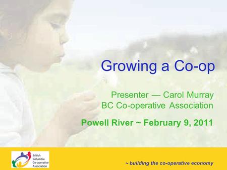 ~ building the co-operative economy Growing a Co-op Presenter — Carol Murray BC Co-operative Association Powell River ~ February 9, 2011.