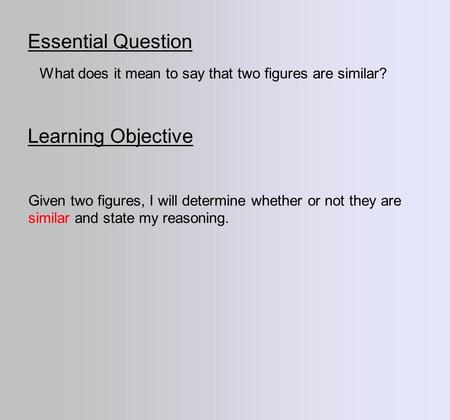 Essential Question Learning Objective What does it mean to say that two figures are similar? Given two figures, I will determine whether or not they are.