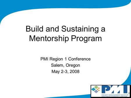 Build and Sustaining a Mentorship Program PMI Region 1 Conference Salem, Oregon May 2-3, 2008.