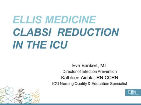 ELLIS MEDICINE CLABSI REDUCTION IN THE ICU Eve Bankert, MT Director of Infection Prevention Kathleen Aidala, RN CCRN ICU Nursing Quality & Education Specialist.