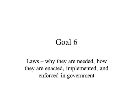 Goal 6 Laws – why they are needed, how they are enacted, implemented, and enforced in government.