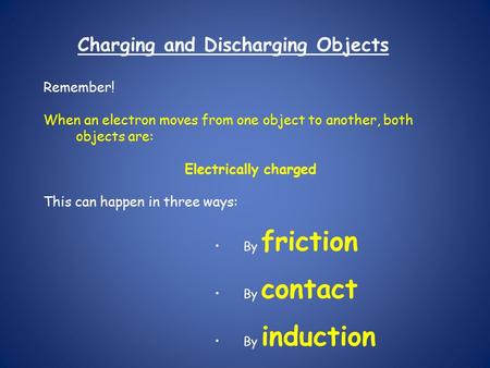 Charging and Discharging Objects Remember! When an electron moves from one object to another, both objects are: Electrically charged This can happen in.