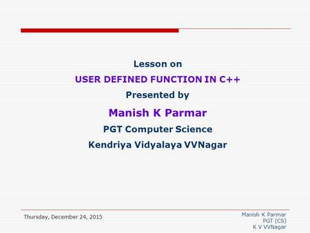 Manish K Parmar PGT (CS) K V VVNagar Thursday, December 24, 2015 Lesson on USER DEFINED FUNCTION IN C++ Presented by Manish K Parmar PGT Computer Science.