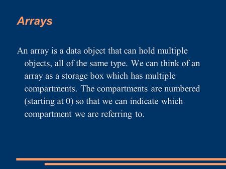 Arrays An array is a data object that can hold multiple objects, all of the same type. We can think of an array as a storage box which has multiple compartments.