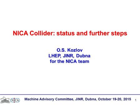 1 NICA Collider: status and further steps O.S. Kozlov LHEP, JINR, Dubna for the NICA team Machine Advisory Committee, JINR, Dubna, October 19-20, 2015.