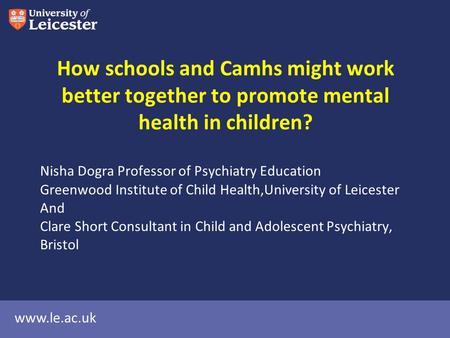 Www.le.ac.uk How schools and Camhs might work better together to promote mental health in children? Nisha Dogra Professor of Psychiatry Education Greenwood.