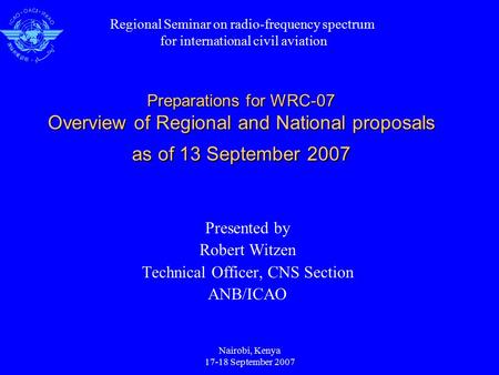 Nairobi, Kenya 17-18 September 2007 Preparations for WRC-07 Overview of Regional and National proposals as of 13 September 2007 Presented by Robert Witzen.