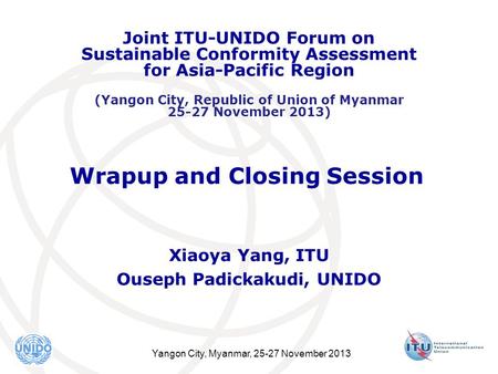 Yangon City, Myanmar, 25-27 November 2013 Wrapup and Closing Session Xiaoya Yang, ITU Ouseph Padickakudi, UNIDO Joint ITU-UNIDO Forum on Sustainable Conformity.