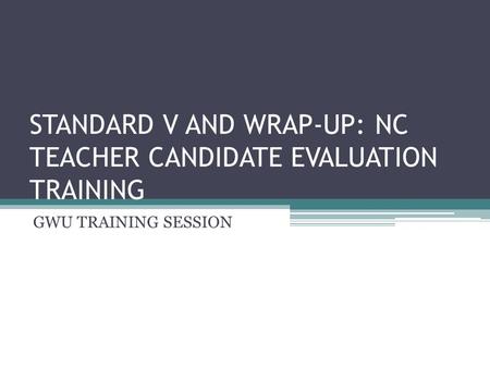 STANDARD V AND WRAP-UP: NC TEACHER CANDIDATE EVALUATION TRAINING GWU TRAINING SESSION.