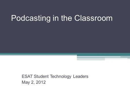 Podcasting in the Classroom ESAT Student Technology Leaders May 2, 2012.