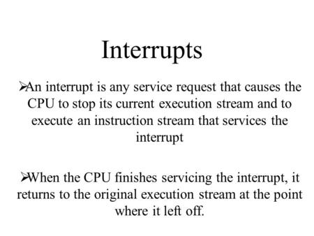 Interrupts  An interrupt is any service request that causes the CPU to stop its current execution stream and to execute an instruction stream that services.