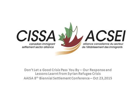 Don’t Let a Good Crisis Pass You By – Our Response and Lessons Learnt from Syrian Refugee Crisis AAISA 8 th Biennial Settlement Conference – Oct 23,2015.
