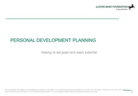 PERSONAL DEVELOPMENT PLANNING Helping to set goals and reach potential 1 The Lloyds Bank Foundation is committed to providing this information in a way.