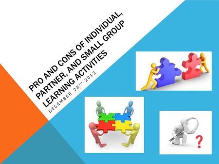 PRO AND CONS OF INDIVIDUAL, PARTNER, AND SMALL GROUP LEARNING ACTIVITIES DECEMBER 28 TH 2012.
