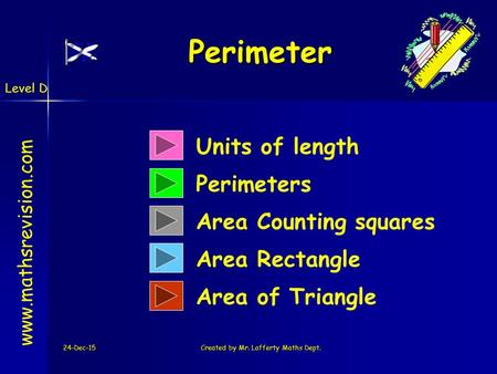 Level D 24-Dec-15Created by Mr. Lafferty Maths Dept. Units of length Perimeters Perimeter Perimeter www.mathsrevision.com Area Counting squares Area Rectangle.