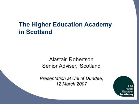 The Higher Education Academy in Scotland Alastair Robertson Senior Adviser, Scotland Presentation at Uni of Dundee, 12 March 2007.