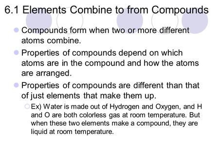 6.1 Elements Combine to from Compounds Compounds form when two or more different atoms combine. Properties of compounds depend on which atoms are in the.