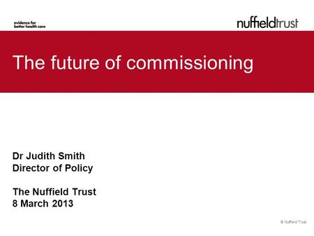 © Nuffield Trust The future of commissioning Dr Judith Smith Director of Policy The Nuffield Trust 8 March 2013.