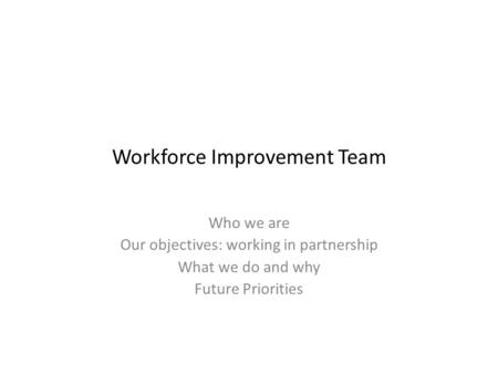 Workforce Improvement Team Who we are Our objectives: working in partnership What we do and why Future Priorities.