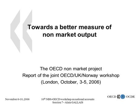 1 November 6-10, 200610 th NBS-OECD workshop on national accounts Session 7 - Alain GALLAIS Towards a better measure of non market output The OECD non.