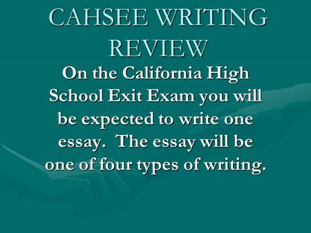 CAHSEE WRITING REVIEW On the California High School Exit Exam you will be expected to write one essay. The essay will be one of four types of writing.