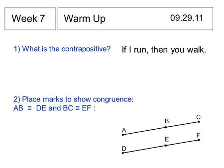 Warm Up 09.29.11 Week 7 If I run, then you walk. 1) What is the contrapositive? 2) Place marks to show congruence: AB ≅ DE and BC ≅ EF : B A C E D F.