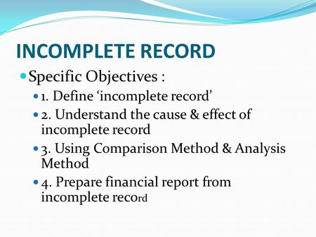INCOMPLETE RECORD Specific Objectives : 1. Define ‘incomplete record’ 2. Understand the cause & effect of incomplete record 3. Using Comparison Method.